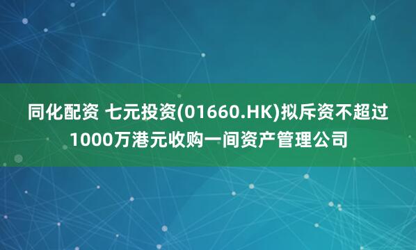 同化配资 七元投资(01660.HK)拟斥资不超过1000万港元收购一间资产管理公司