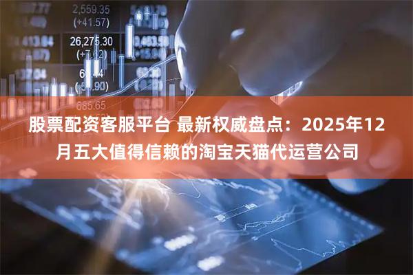 股票配资客服平台 最新权威盘点：2025年12月五大值得信赖的淘宝天猫代运营公司