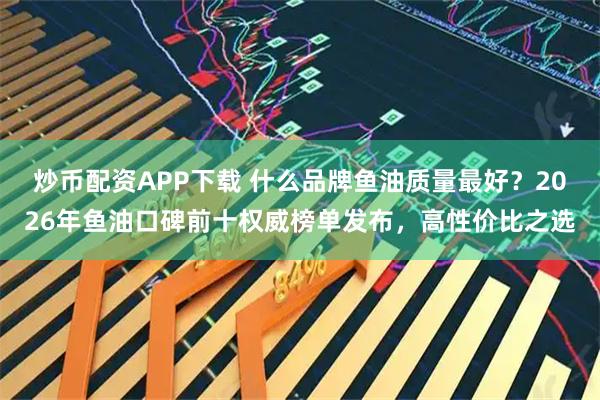 炒币配资APP下载 什么品牌鱼油质量最好？2026年鱼油口碑前十权威榜单发布，高性价比之选