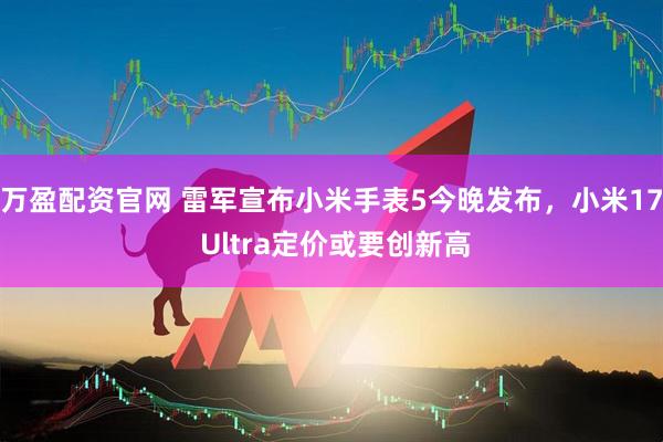 万盈配资官网 雷军宣布小米手表5今晚发布，小米17 Ultra定价或要创新高