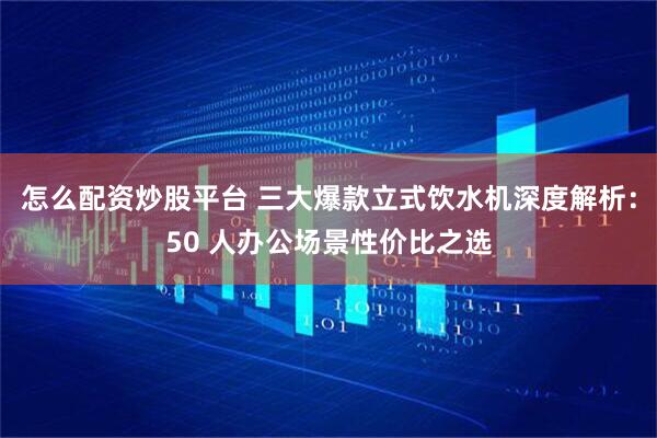 怎么配资炒股平台 三大爆款立式饮水机深度解析：50 人办公场景性价比之选