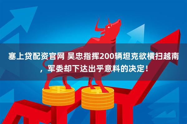 塞上贷配资官网 吴忠指挥200辆坦克欲横扫越南，军委却下达出乎意料的决定！