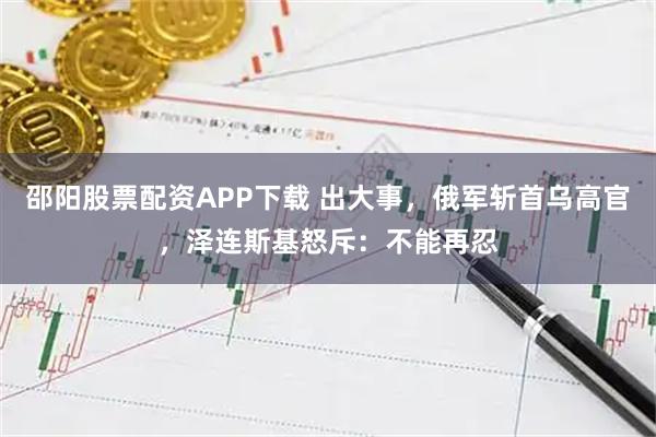 邵阳股票配资APP下载 出大事，俄军斩首乌高官，泽连斯基怒斥：不能再忍