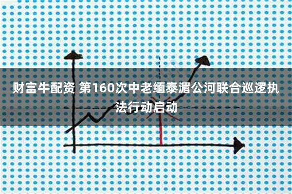 财富牛配资 第160次中老缅泰湄公河联合巡逻执法行动启动