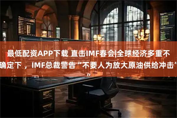 最低配资APP下载 直击IMF春会|全球经济多重不确定下 ，IMF总裁警告“不要人为放大原油供给冲击”