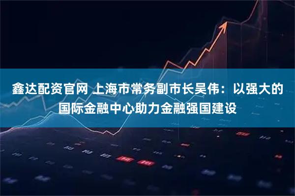 鑫达配资官网 上海市常务副市长吴伟：以强大的国际金融中心助力金融强国建设
