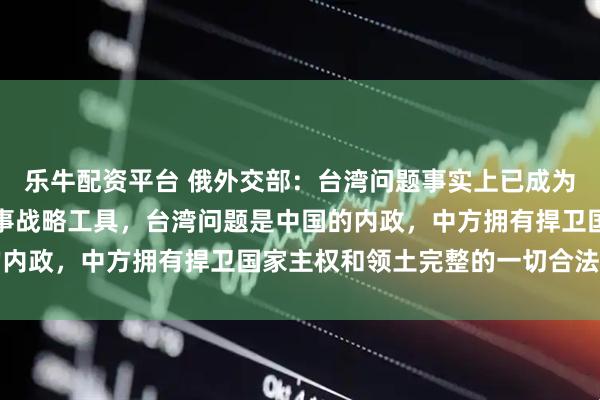 乐牛配资平台 俄外交部：台湾问题事实上已成为一些国家遏制中国的军事战略工具，台湾问题是中国的内政，中方拥有捍卫国家主权和领土完整的一切合法权利