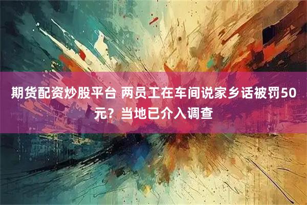 期货配资炒股平台 两员工在车间说家乡话被罚50元？当地已介入调查