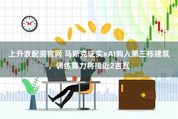 上升浪配资官网 马斯克证实xAI购入第三栋建筑，训练算力将接近2吉瓦