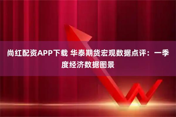 尚红配资APP下载 华泰期货宏观数据点评：一季度经济数据图景