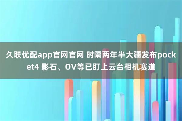 久联优配app官网官网 时隔两年半大疆发布pocket4 影石、OV等已盯上云台相机赛道