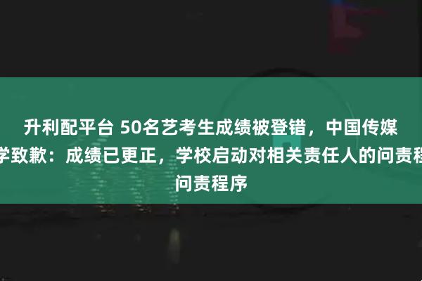 升利配平台 50名艺考生成绩被登错，中国传媒大学致歉：成绩已更正，学校启动对相关责任人的问责程序