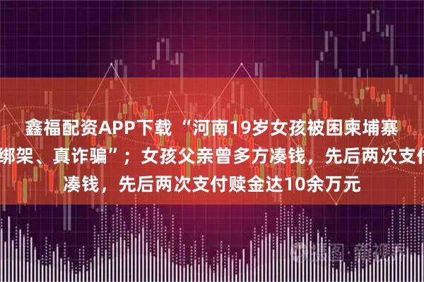 鑫福配资APP下载 “河南19岁女孩被困柬埔寨案”告破：系“假绑架、真诈骗”；女孩父亲曾多方凑钱，先后两次支付赎金达10余万元