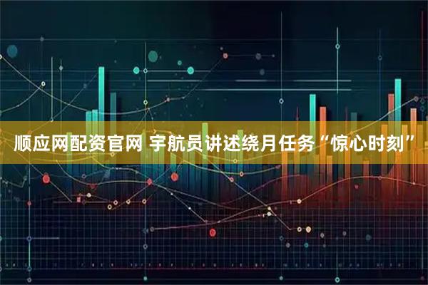 顺应网配资官网 宇航员讲述绕月任务“惊心时刻”