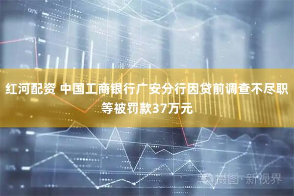 红河配资 中国工商银行广安分行因贷前调查不尽职等被罚款37万元