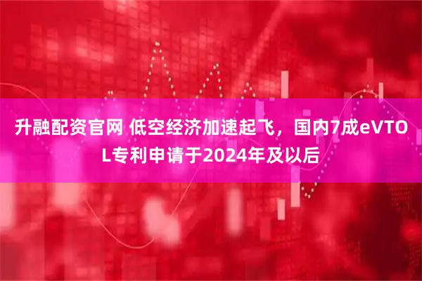 升融配资官网 低空经济加速起飞，国内7成eVTOL专利申请于2024年及以后