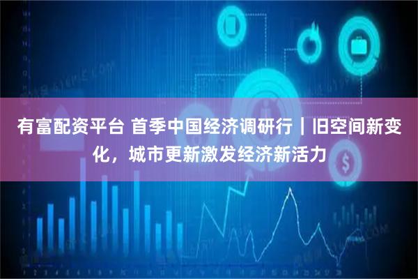 有富配资平台 首季中国经济调研行｜旧空间新变化，城市更新激发经济新活力
