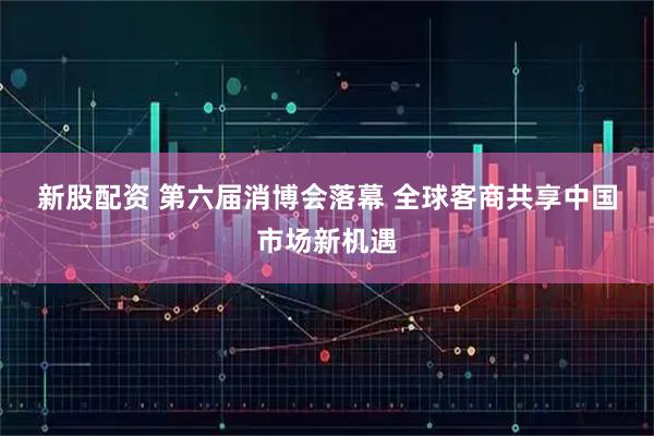 新股配资 第六届消博会落幕 全球客商共享中国市场新机遇
