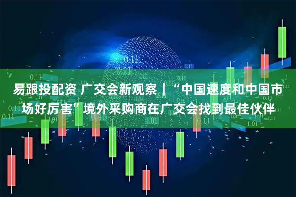 易跟投配资 广交会新观察｜“中国速度和中国市场好厉害”境外采购商在广交会找到最佳伙伴