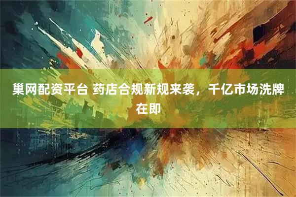 巢网配资平台 药店合规新规来袭，千亿市场洗牌在即