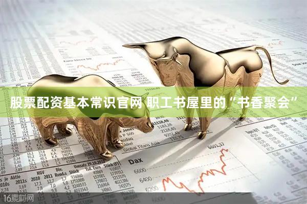 股票配资基本常识官网 职工书屋里的“书香聚会”