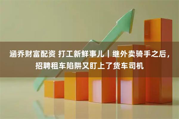 涵乔财富配资 打工新鲜事儿｜继外卖骑手之后，招聘租车陷阱又盯上了货车司机