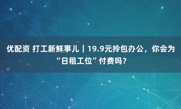优配资 打工新鲜事儿｜19.9元拎包办公，你会为“日租工位”付费吗？