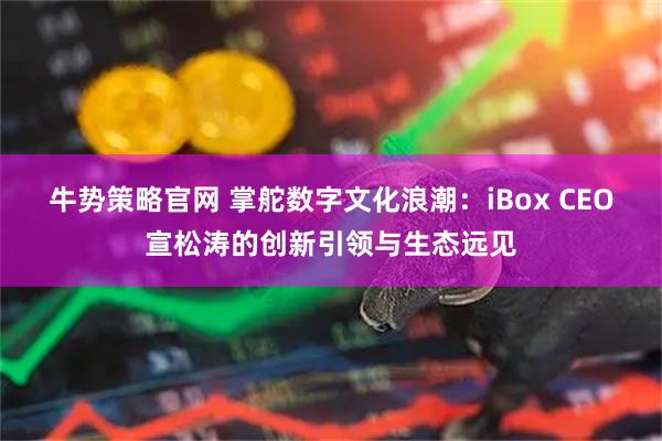 牛势策略官网 掌舵数字文化浪潮：iBox CEO宣松涛的创新引领与生态远见