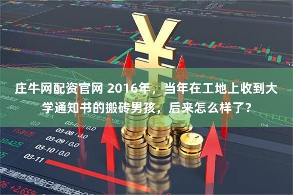 庄牛网配资官网 2016年，当年在工地上收到大学通知书的搬砖男孩，后来怎么样了？