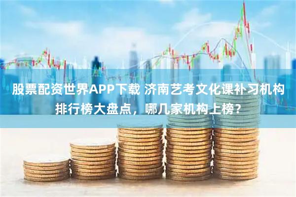 股票配资世界APP下载 济南艺考文化课补习机构排行榜大盘点，哪几家机构上榜？