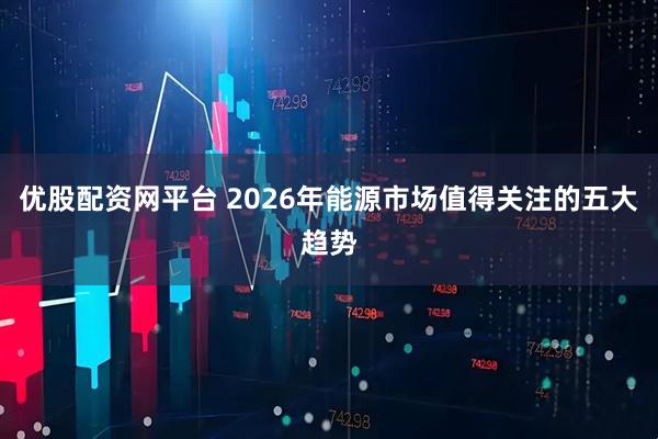 优股配资网平台 2026年能源市场值得关注的五大趋势