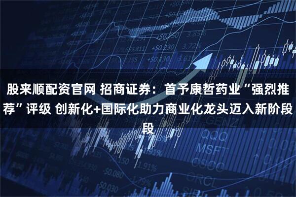 股来顺配资官网 招商证券：首予康哲药业“强烈推荐”评级 创新化+国际化助力商业化龙头迈入新阶段