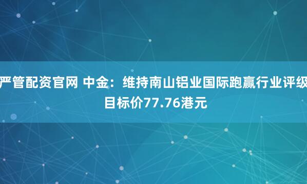 严管配资官网 中金：维持南山铝业国际跑赢行业评级 目标价77.76港元
