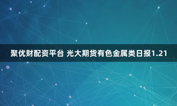 聚优财配资平台 光大期货有色金属类日报1.21
