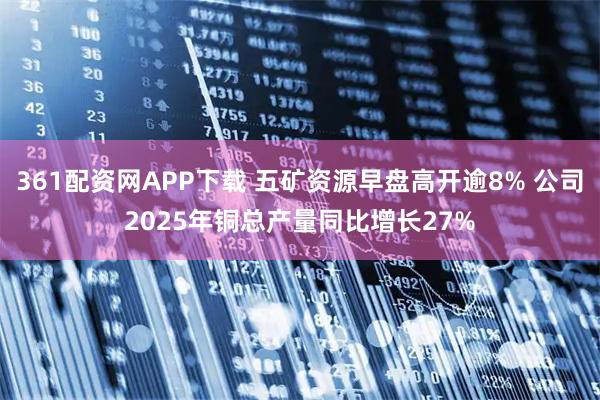 361配资网APP下载 五矿资源早盘高开逾8% 公司2025年铜总产量同比增长27%