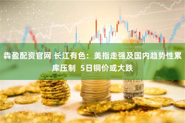 犇盈配资官网 长江有色：美指走强及国内趋势性累库压制  5日铜价或大跌