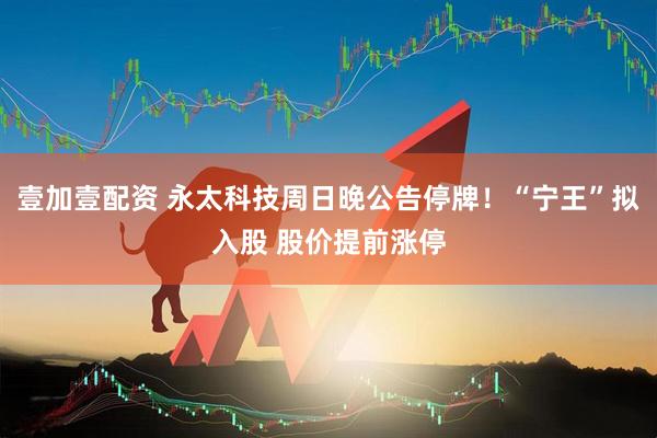 壹加壹配资 永太科技周日晚公告停牌！“宁王”拟入股 股价提前涨停