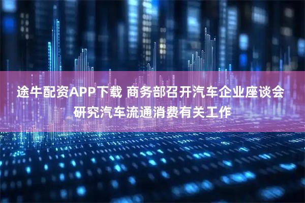 途牛配资APP下载 商务部召开汽车企业座谈会 研究汽车流通消费有关工作