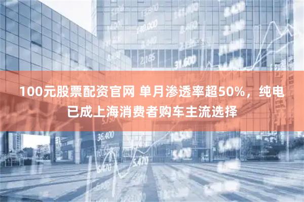 100元股票配资官网 单月渗透率超50%，纯电已成上海消费者购车主流选择