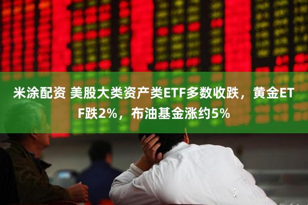 米涂配资 美股大类资产类ETF多数收跌，黄金ETF跌2%，布油基金涨约5%