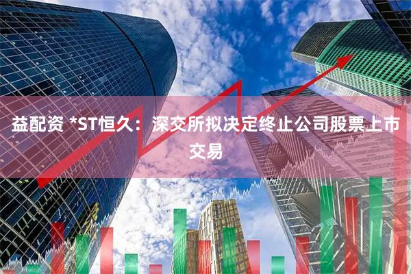 益配资 *ST恒久：深交所拟决定终止公司股票上市交易