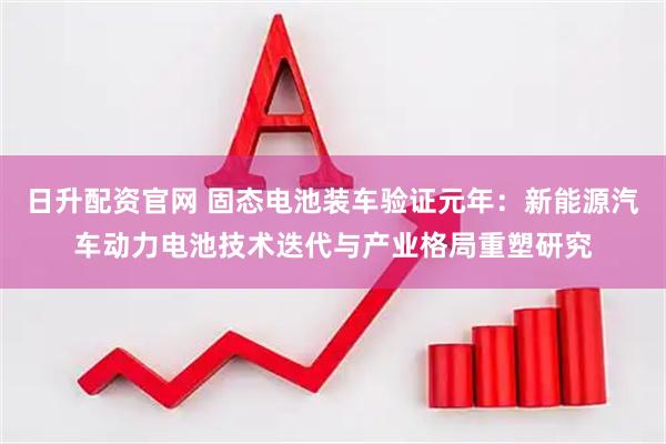 日升配资官网 固态电池装车验证元年：新能源汽车动力电池技术迭代与产业格局重塑研究