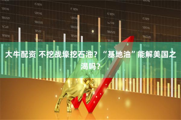 大牛配资 不挖战壕挖石油？“基地油”能解美国之渴吗？