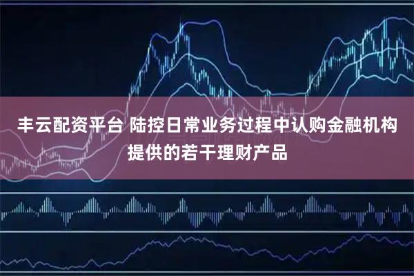 丰云配资平台 陆控日常业务过程中认购金融机构提供的若干理财产品