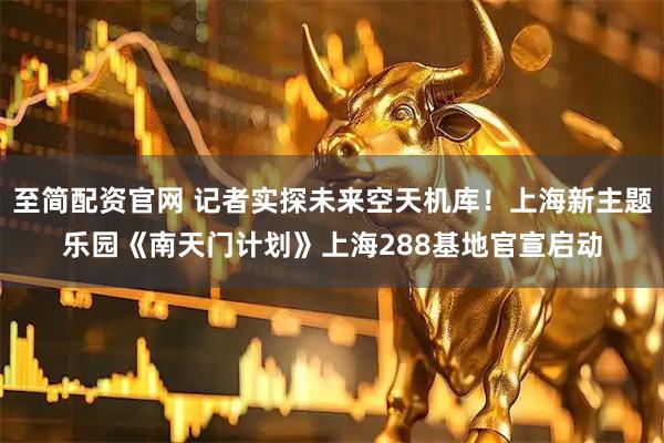 至简配资官网 记者实探未来空天机库！上海新主题乐园《南天门计划》上海288基地官宣启动