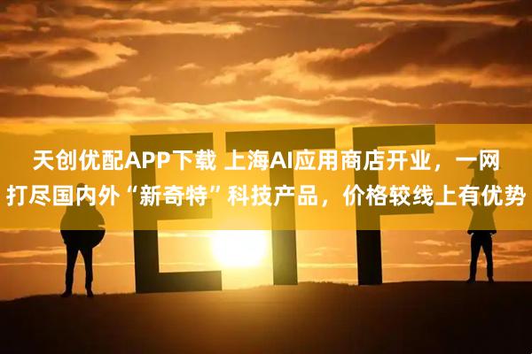 天创优配APP下载 上海AI应用商店开业，一网打尽国内外“新奇特”科技产品，价格较线上有优势