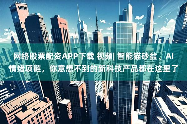 网络股票配资APP下载 视频| 智能猫砂盆、AI情绪项链，你意想不到的新科技产品都在这里了
