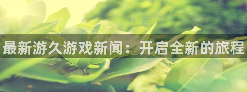 奇亿娱乐怎么注册：最新游久游戏新闻：开启全新的旅程